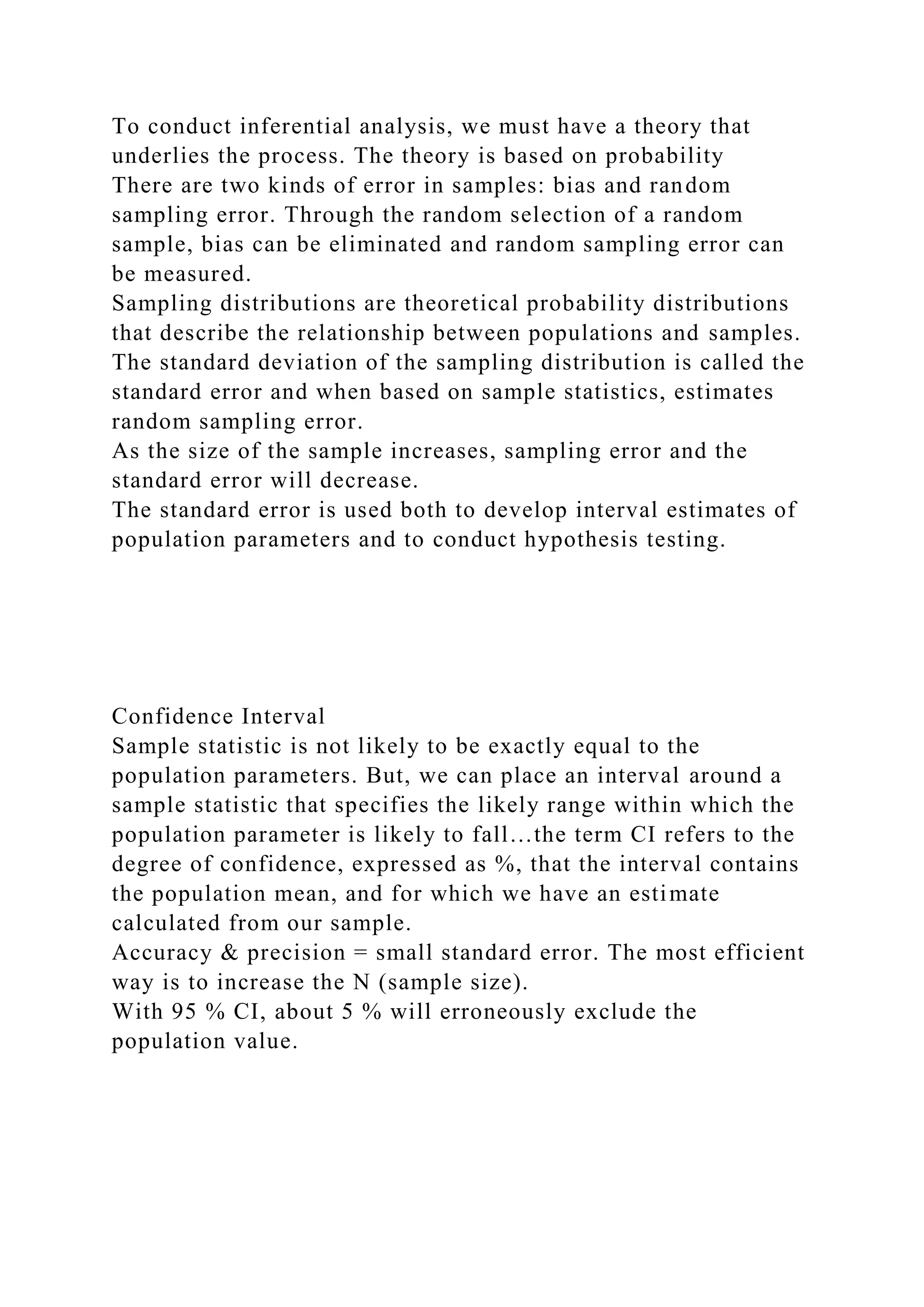 To conduct inferential analysis, we must have a theory that
underlies the process. The theory is based on probability
There are two kinds of error in samples: bias and random
sampling error. Through the random selection of a random
sample, bias can be eliminated and random sampling error can
be measured.
Sampling distributions are theoretical probability distributions
that describe the relationship between populations and samples.
The standard deviation of the sampling distribution is called the
standard error and when based on sample statistics, estimates
random sampling error.
As the size of the sample increases, sampling error and the
standard error will decrease.
The standard error is used both to develop interval estimates of
population parameters and to conduct hypothesis testing.
Confidence Interval
Sample statistic is not likely to be exactly equal to the
population parameters. But, we can place an interval around a
sample statistic that specifies the likely range within which the
population parameter is likely to fall…the term CI refers to the
degree of confidence, expressed as %, that the interval contains
the population mean, and for which we have an estimate
calculated from our sample.
Accuracy & precision = small standard error. The most efficient
way is to increase the N (sample size).
With 95 % CI, about 5 % will erroneously exclude the
population value.
 