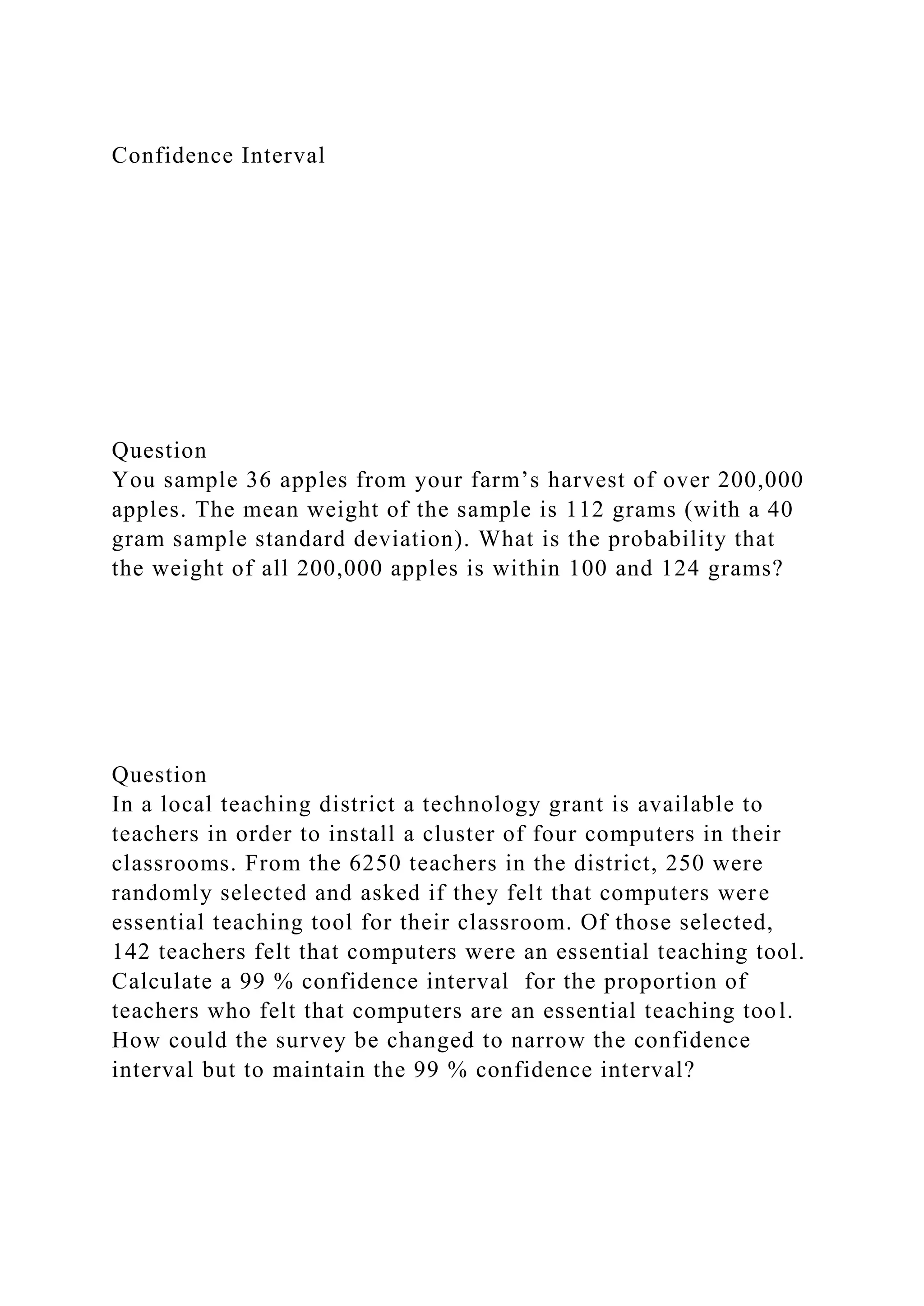 Confidence Interval
Question
You sample 36 apples from your farm’s harvest of over 200,000
apples. The mean weight of the sample is 112 grams (with a 40
gram sample standard deviation). What is the probability that
the weight of all 200,000 apples is within 100 and 124 grams?
Question
In a local teaching district a technology grant is available to
teachers in order to install a cluster of four computers in their
classrooms. From the 6250 teachers in the district, 250 were
randomly selected and asked if they felt that computers were
essential teaching tool for their classroom. Of those selected,
142 teachers felt that computers were an essential teaching tool.
Calculate a 99 % confidence interval for the proportion of
teachers who felt that computers are an essential teaching tool.
How could the survey be changed to narrow the confidence
interval but to maintain the 99 % confidence interval?
 