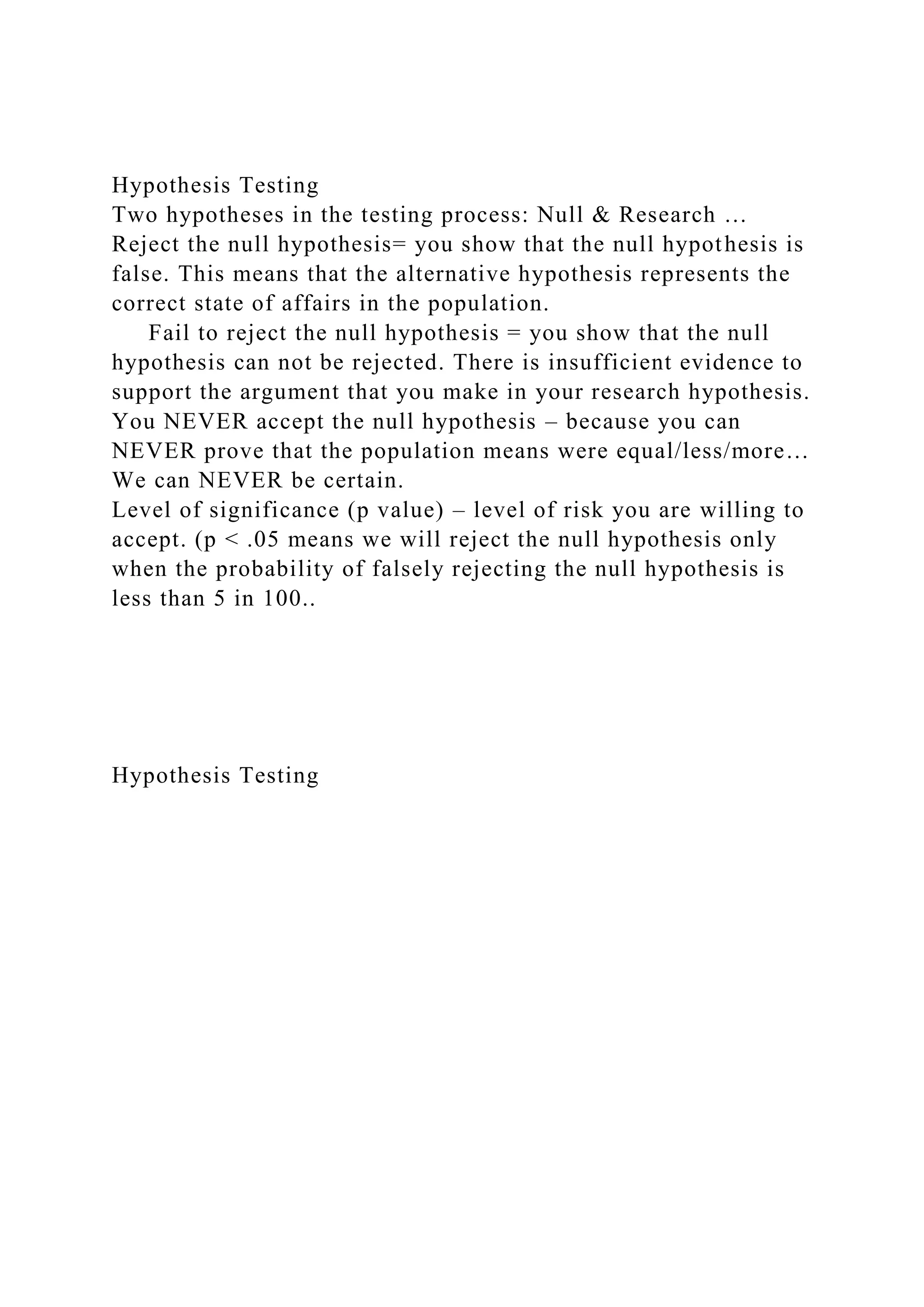 Hypothesis Testing
Two hypotheses in the testing process: Null & Research …
Reject the null hypothesis= you show that the null hypothesis is
false. This means that the alternative hypothesis represents the
correct state of affairs in the population.
Fail to reject the null hypothesis = you show that the null
hypothesis can not be rejected. There is insufficient evidence to
support the argument that you make in your research hypothesis.
You NEVER accept the null hypothesis – because you can
NEVER prove that the population means were equal/less/more…
We can NEVER be certain.
Level of significance (p value) – level of risk you are willing to
accept. (p < .05 means we will reject the null hypothesis only
when the probability of falsely rejecting the null hypothesis is
less than 5 in 100..
Hypothesis Testing
 