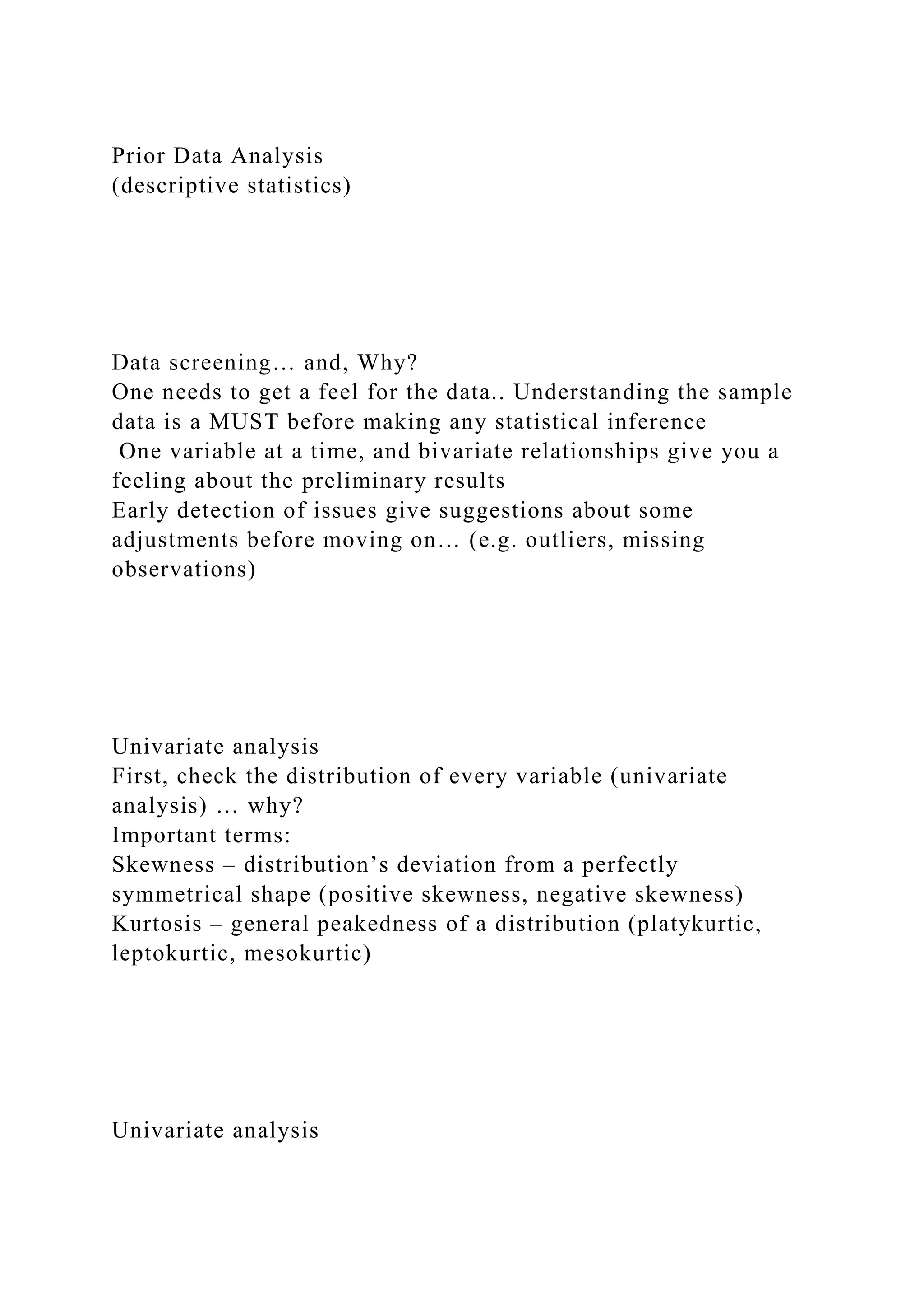 Prior Data Analysis
(descriptive statistics)
Data screening… and, Why?
One needs to get a feel for the data.. Understanding the sample
data is a MUST before making any statistical inference
One variable at a time, and bivariate relationships give you a
feeling about the preliminary results
Early detection of issues give suggestions about some
adjustments before moving on… (e.g. outliers, missing
observations)
Univariate analysis
First, check the distribution of every variable (univariate
analysis) … why?
Important terms:
Skewness – distribution’s deviation from a perfectly
symmetrical shape (positive skewness, negative skewness)
Kurtosis – general peakedness of a distribution (platykurtic,
leptokurtic, mesokurtic)
Univariate analysis
 