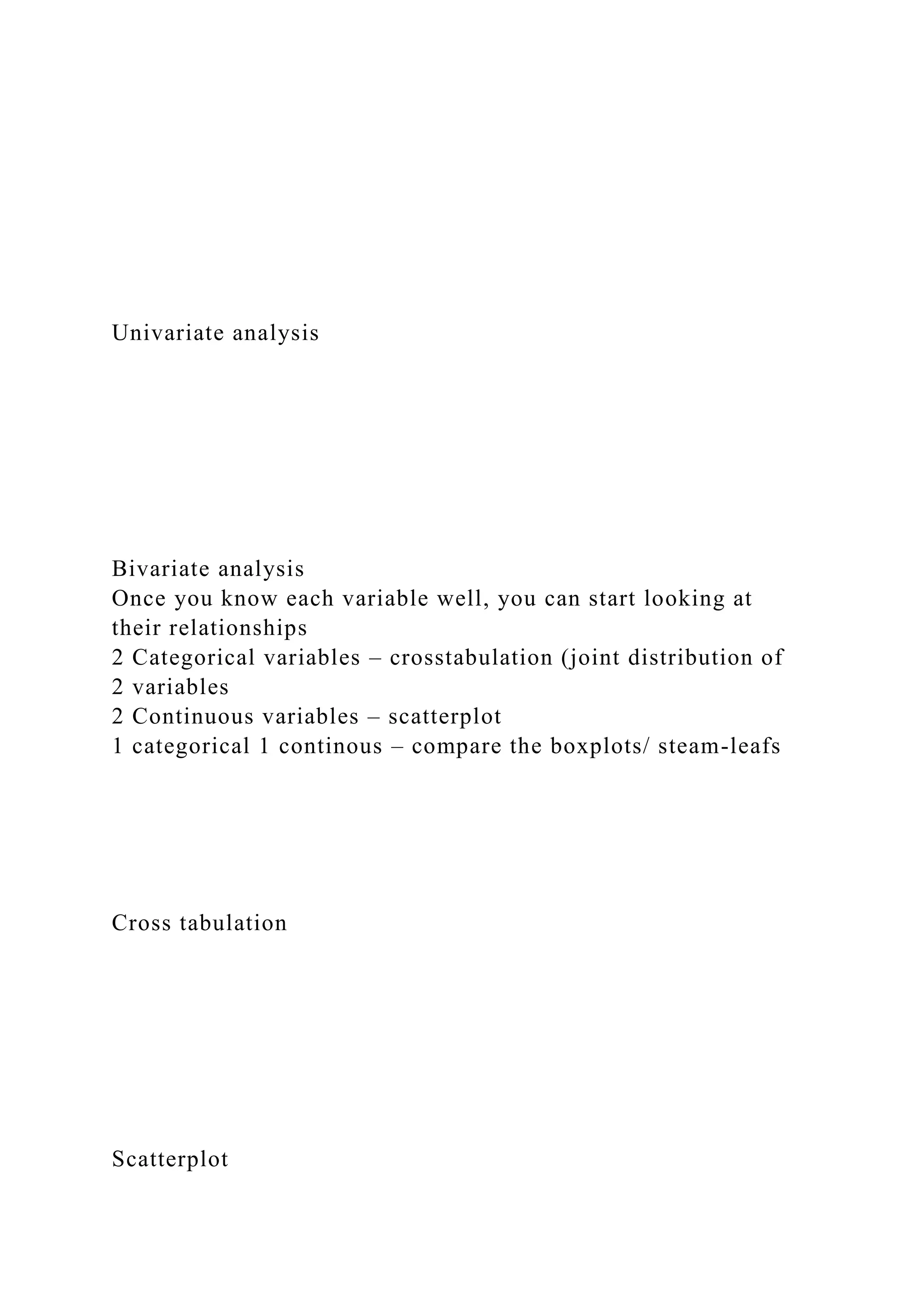 Univariate analysis
Bivariate analysis
Once you know each variable well, you can start looking at
their relationships
2 Categorical variables – crosstabulation (joint distribution of
2 variables
2 Continuous variables – scatterplot
1 categorical 1 continous – compare the boxplots/ steam-leafs
Cross tabulation
Scatterplot
 