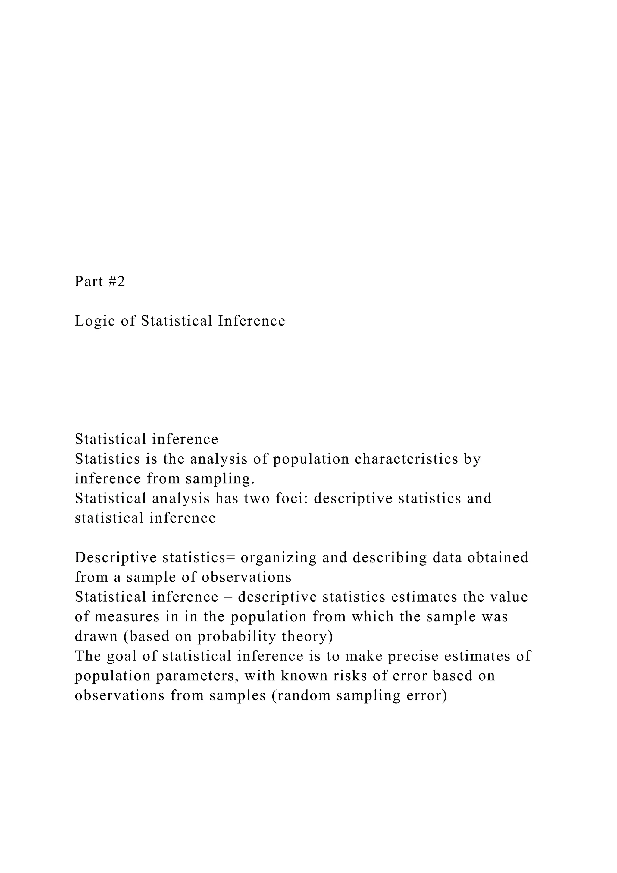 Part #2
Logic of Statistical Inference
Statistical inference
Statistics is the analysis of population characteristics by
inference from sampling.
Statistical analysis has two foci: descriptive statistics and
statistical inference
Descriptive statistics= organizing and describing data obtained
from a sample of observations
Statistical inference – descriptive statistics estimates the value
of measures in in the population from which the sample was
drawn (based on probability theory)
The goal of statistical inference is to make precise estimates of
population parameters, with known risks of error based on
observations from samples (random sampling error)
 