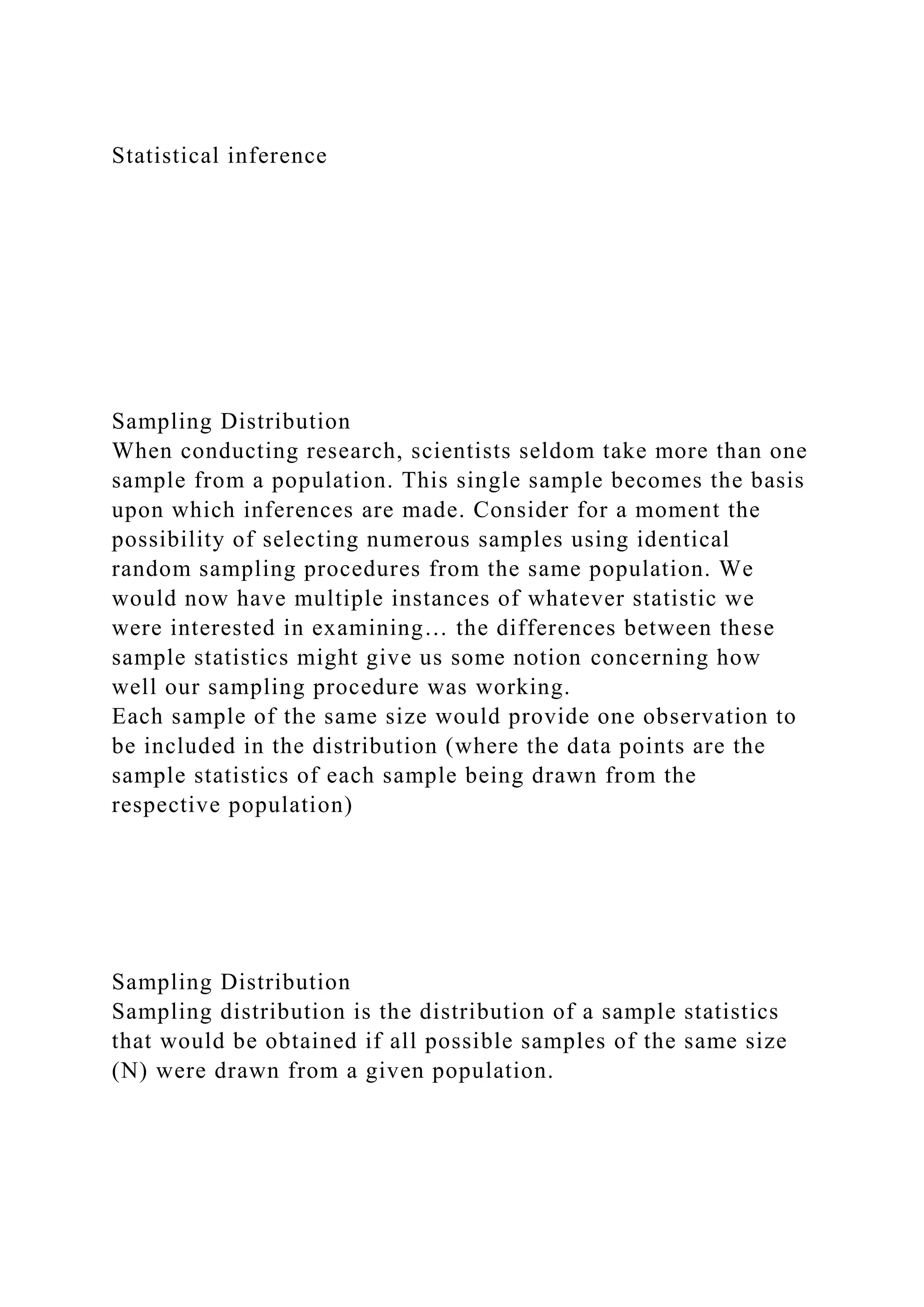 Statistical inference
Sampling Distribution
When conducting research, scientists seldom take more than one
sample from a population. This single sample becomes the basis
upon which inferences are made. Consider for a moment the
possibility of selecting numerous samples using identical
random sampling procedures from the same population. We
would now have multiple instances of whatever statistic we
were interested in examining… the differences between these
sample statistics might give us some notion concerning how
well our sampling procedure was working.
Each sample of the same size would provide one observation to
be included in the distribution (where the data points are the
sample statistics of each sample being drawn from the
respective population)
Sampling Distribution
Sampling distribution is the distribution of a sample statistics
that would be obtained if all possible samples of the same size
(N) were drawn from a given population.
 