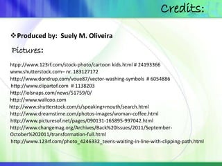 Produced by: Suely M. Oliveira 
Pictures: 
Credits: 
htpp://www.123rf.com/stock-photo/cartoon kids.html # 24193366 
www.shutterstock.com– nr. 183127172 
http://www.dondrup.com/voue87/vector-washing-symbols 
# 6054886 
http://www.clipartof.com # 1138203 
http://lolsnaps.com/news/51759/0/ 
http://www.wallcoo.com 
http://www.shutterstock.com/s/speaking+mouth/search.html 
http://www.dreamstime.com/photos-images/woman-coffee.html 
http://www.picturesof.net/pages/090131-165895-997042.html 
http://www.changemag.org/Archives/Back%20Issues/2011/September- 
October%202011/transformation-full.html 
http://www.123rf.com/photo_4246332_teens-waiting-in-line-with-clipping-path.html 
 