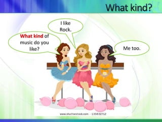 What kind of 
music do you 
like? 
I like 
Rock. 
Me too. 
 