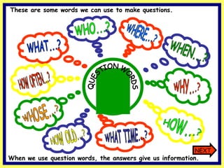 WHAT...? WHO...? HOW OLD...? WHOSE...? WHY...? HOW...? HOW OFTEN...? WHAT TIME...? WHERE...? WHEN...? QUESTION WORDS These are some words we can use to make questions. NEXT When we use question words, the answers give us information. 