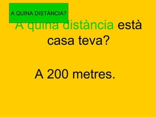 A QUINA DISTÀNCIA?

A quina distància està
casa teva?
A 200 metres.

 