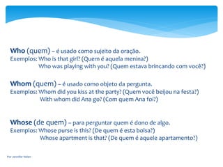 Who (quem) – é usado como sujeito da oração.
Exemplos: Who is that girl? (Quem é aquela menina?)
Who was playing with you? (Quem estava brincando com você?)
Whom (quem) – é usado como objeto da pergunta.
Exemplos: Whom did you kiss at the party? (Quem você beijou na festa?)
With whom did Ana go? (Com quem Ana foi?)
Whose (de quem) – para perguntar quem é dono de algo.
Exemplos: Whose purse is this? (De quem é esta bolsa?)
Whose apartment is that? (De quem é aquele apartamento?)
Por Jennifer Helen
 