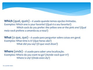 Which (qual, quais) – é usado quando temos opcões limitadas.
Exemplos: Which one is your favorite? (Qual é o seu favorito?)
Which sock do you prefer: the yellow one or the pink one? (Qual
meia você prefere: a amarela ou a rosa?)
What (o que, que) – é usado para perguntar sobre coisas em geral.
Exemplos: What time is it? (Que horas são?)
What did you say? (O que você disse?)
Where (onde) – é usado para saber uma localização.
Exemplos: Where do you want to go? (Aonde você quer ir?)
Where is Lily? (Onde está Lily?)
Por Jennifer Helen
 