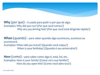Why (por que) – é usado para pedir o por que de algo.
Exemplos: Why did you run? (Por que você correu?)
Why are you driving fast? (Por que você está dirigindo rápido?)
When (quando) – para saber quando algo aconteceu, acontece ou
acontecerá.
Exemplos: When did you travel? (Quando você viajou?)
When is your birthday? (Quando é seu aniversário?)
How (como) – para saber como algo é, está, foi, etc.
Exemplos: How is your family? (Como vai a sua família?)
How do you open this? (Como você abre isso?)
Por Jennifer Helen
 