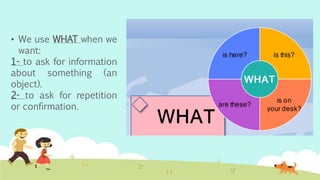• We use WHAT when we
want:
1- to ask for information
about something (an
object).
2- to ask for repetition
or confirmation.
 
