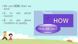  We use HOW when we
want:
 1- to ask about
manner.
 2- to ask about
condition or quality.
 