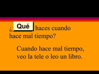 ¿______  haces cuando hace mal tiempo? Cuando hace mal tiempo, veo la tele o leo un libro. Qué 