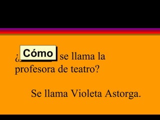 ¿______  se llama la profesora de teatro? Se llama Violeta Astorga. Cómo 