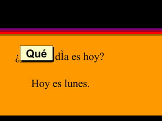 ¿______ día es hoy? Hoy es lunes. Qué 