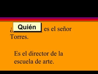 ¿_________ es el señor Torres. Es el director de la escuela de arte. Quién 