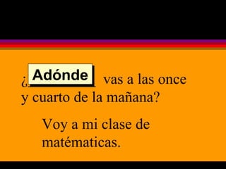 ¿_________  vas a las once y cuarto de la mañana? Voy a mi clase de matématicas. Adónde 