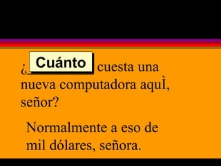 ¿_________ cuesta una nueva computadora aquí, señor? Normalmente a eso de mil dólares, señora. Cuánto 