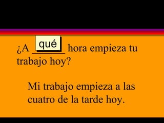 ¿A ______ hora empieza tu trabajo hoy? Mi trabajo empieza a las cuatro de la tarde hoy. qué 