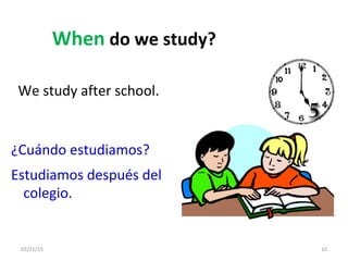 03/21/15 10
When do we study?
We study after school.
¿Cuándo estudiamos?
Estudiamos después del
colegio.
 