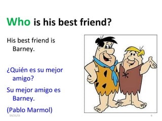03/21/15 6
His best friend is
Barney.
Who is his best friend?
¿Quién es su mejor
amigo?
Su mejor amigo es
Barney.
(Pablo Marmol)
 