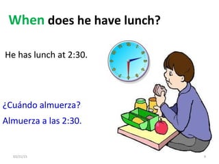 03/21/15 9
When does he have lunch?
¿Cuándo almuerza?
Almuerza a las 2:30.
He has lunch at 2:30.
 