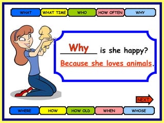 ________ is she happy? WHERE HOW HOW OLD WHEN WHOSE WHAT WHAT TIME WHO HOW OFTEN WHY Because she loves animals . Why NEXT 