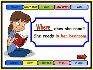 _______ does she read? WHERE HOW HOW OLD WHEN WHOSE WHAT WHAT TIME WHO HOW OFTEN WHY She reads   in her bedroom . Where NEXT 