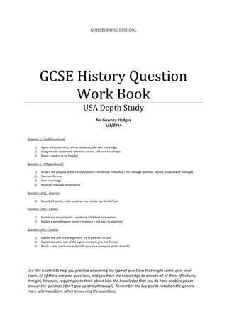 GUILSBOROUGH SCHOOL
GCSE History Question
Work Book
USA Depth Study
Mr Gowney-Hedges
1/1/2014
Question 4 – Useful/surprised
1) Agree with statement, reference source, add own knowledge
2) Disagree with statement, reference source, add own knowledge.
3) Reach a verdict as to ‘how far’
Question 4 – Why produced?
1) What is the purpose of the cartoon/poster – remember PERSUADE! (for message question, replace purpose with message)
2) Source reference
3) Own knowledge
4) Reiterate message and purpose
Question 5/6a) – Describe
1) Describe 4 points, make sure that you include key details/facts
Question 5/6b) – Explain
1) Explain one reason (point + evidence + link back to question)
2) Explain a second reason (point + evidence + link back to question)
Question 5/6c) – Analyse
1) Explain one side of the argument, try to give two factors
2) Explain the other side of the argument, try to give two factors
3) Reach a valid conclusion and justify your view (compare points directly)
Use this booklet to help you practice answering the type of questions that might come up in your
exam. All of these are past questions, and you have the knowledge to answer all of them effectively.
It might, however, require you to think about how the knowledge that you do have enables you to
answer the question (don’t give up straight away!). Remember the key points noted on the generic
mark schemes above when answering the questions.
 