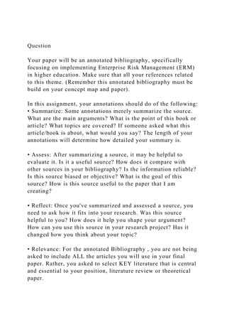 Question
Your paper will be an annotated bibliography, specifically
focusing on implementing Enterprise Risk Management (ERM)
in higher education. Make sure that all your references related
to this theme. (Remember this annotated bibliography must be
build on your concept map and paper).
In this assignment, your annotations should do of the following:
• Summarize: Some annotations merely summarize the source.
What are the main arguments? What is the point of this book or
article? What topics are covered? If someone asked what this
article/book is about, what would you say? The length of your
annotations will determine how detailed your summary is.
• Assess: After summarizing a source, it may be helpful to
evaluate it. Is it a useful source? How does it compare with
other sources in your bibliography? Is the information reliable?
Is this source biased or objective? What is the goal of this
source? How is this source useful to the paper that I am
creating?
• Reflect: Once you've summarized and assessed a source, you
need to ask how it fits into your research. Was this source
helpful to you? How does it help you shape your argument?
How can you use this source in your research project? Has it
changed how you think about your topic?
• Relevance: For the annotated Bibliography , you are not being
asked to include ALL the articles you will use in your final
paper. Rather, you asked to select KEY literature that is central
and essential to your position, literature review or theoretical
paper.
 