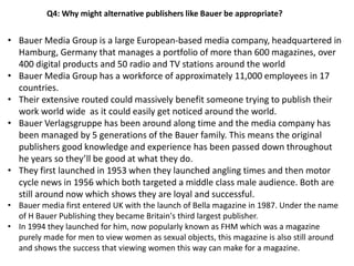 Q4: Why might alternative publishers like Bauer be appropriate?
• Bauer Media Group is a large European-based media company, headquartered in
Hamburg, Germany that manages a portfolio of more than 600 magazines, over
400 digital products and 50 radio and TV stations around the world
• Bauer Media Group has a workforce of approximately 11,000 employees in 17
countries.
• Their extensive routed could massively benefit someone trying to publish their
work world wide as it could easily get noticed around the world.
• Bauer Verlagsgruppe has been around along time and the media company has
been managed by 5 generations of the Bauer family. This means the original
publishers good knowledge and experience has been passed down throughout
he years so they’ll be good at what they do.
• They first launched in 1953 when they launched angling times and then motor
cycle news in 1956 which both targeted a middle class male audience. Both are
still around now which shows they are loyal and successful.
• Bauer media first entered UK with the launch of Bella magazine in 1987. Under the name
of H Bauer Publishing they became Britain's third largest publisher.
• In 1994 they launched for him, now popularly known as FHM which was a magazine
purely made for men to view women as sexual objects, this magazine is also still around
and shows the success that viewing women this way can make for a magazine.
 