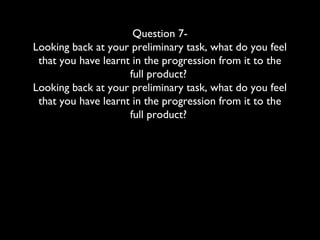 Question 7-
Looking back at your preliminary task, what do you feel
that you have learnt in the progression from it to the
full product?
Looking back at your preliminary task, what do you feel
that you have learnt in the progression from it to the
full product?
 