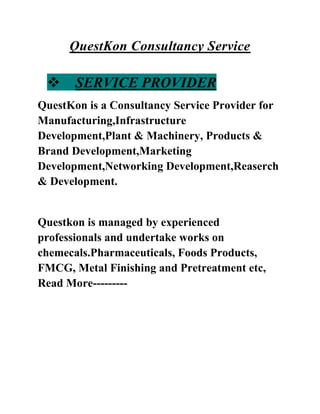 QuestKon Consultancy Service
 SERVICE PROVIDER
QuestKon is a Consultancy Service Provider for
Manufacturing,Infrastructure
Development,Plant & Machinery, Products &
Brand Development,Marketing
Development,Networking Development,Reaserch
& Development.
Questkon is managed by experienced
professionals and undertake works on
chemecals.Pharmaceuticals, Foods Products,
FMCG, Metal Finishing and Pretreatment etc,
Read More---------
 