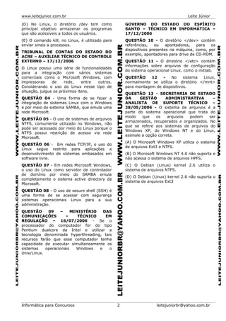 www.leitejunior.com.br Leite Júnior
(D) No Linux, o diretório /dev tem como
principal objetivo armazenar os programas
que são acessíveis a todos os usuários.
(E) O comando kill, no Linux, é utilizado para
enviar sinais a processos.
TRIBUNAL DE CONTAS DO ESTADO DO
ACRE – AUXILIAR TÉCNICO DE CONTROLE
EXTERNO – 17/12/2006
O Linux possui uma série de funcionalidades
para a integração com vários sistemas
comerciais como o Microsoft Windows, com
impressoras de rede, entre outros.
Considerando o uso do Linux nesse tipo de
situação, julgue os próximos itens.
QUESTÃO 04 - Uma forma de se fazer a
integração de sistemas Linux com o Windows
é por meio do sistema SAMBA, que emula uma
rede Microsoft.
QUESTÃO 05 - O uso de sistemas de arquivos
NTFS, comumente utilizado no Windows, não
pode ser acessado por meio do Linux porque o
NTFS possui restrição de acesso via rede
Microsoft.
QUESTÃO 06 - Em redes TCP/IP, o uso do
Linux segue restrito para aplicações e
desenvolvimento de sistemas embasados em
software livre.
QUESTÃO 07 - Em redes Microsoft Windows,
o uso do Linux como servidor de controlador
de domínio por meio do SAMBA emula
completamente o sistema active directory da
Microsoft.
QUESTÃO 08 - O uso de secure shell (SSH) é
uma forma de se acessar com segurança
sistemas operacionais Linux para a sua
administração.
QUESTÃO 09 – MINISTÉRIO DAS
COMUNICAÇÕES – TÉCNICO EM
REGULAÇÃO – 16/07/2006 - Se o
processador do computador for do tipo
Pentium dualcore da Intel e utilizar a
tecnologia denominada hyperthreading, tais
recursos farão que esse computador tenha
capacidade de executar simultaneamente os
sistemas operacionais Windows e o
Unix/Linux.
GOVERNO DO ESTADO DO ESPÍRITO
SANTO – TÉCNICO EM INFORMÁTICA –
17/12/2006
QUESTÃO 10 - O diretório </dev> contém
referências, ou apontadores, para os
dispositivos presentes na máquina, como, por
exemplo, apontadores para drive de CD-ROM.
QUESTÃO 11 - O diretório </etc> contém
informações sobre arquivos de configuração
do sistema operacional Linux, como o inittab.
QUESTÃO 12 - No sistema Linux,
normalmente se utiliza o diretório </mnt>
para montagem de dispositivos.
QUESTÃO 13 - SECRETARIA DE ESTADO
DA GESTÃO ADMINISTRATIVA –
ANALISTA DE SUPORTE TÉCNICO –
28/05/2006 - O sistema de arquivos é a
parte do sistema operacional que trata do
modo que os arquivos podem ser
armazenados, recuperados e organizados. No
que se refere aos sistemas de arquivos do
Windows XP, do Windows NT e do Linux,
assinale a opção correta.
(A) O Microsoft Windows XP utiliza o sistema
de arquivos Ext3 e NTFS.
(B) O Microsoft Windows NT 4.0 não suporta e
não acessa o sistema de arquivos HPFS.
(C) O Debian (Linux) kernel 2.6 utiliza o
sistema de arquivos NTFS.
(D) O Debian (Linux) kernel 2.6 não suporta o
sistema de arquivos Ext3
Informática para Concursos 2 leitejuniorbr@yahoo.com.br
 