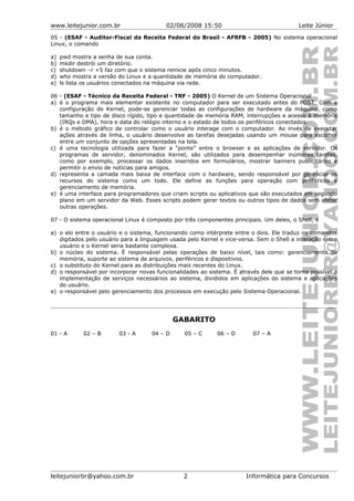 www.leitejunior.com.br 02/06/2008 15:50 Leite Júnior
05 - (ESAF - Auditor-Fiscal da Receita Federal do Brasil - AFRFB - 2005) No sistema operacional
Linux, o comando
a) pwd mostra a senha de sua conta.
b) mkdir destrói um diretório.
c) shutdown –r +5 faz com que o sistema reinicie após cinco minutos.
d) who mostra a versão do Linux e a quantidade de memória do computador.
e) ls lista os usuários conectados na máquina via rede.
06 - (ESAF - Técnico da Receita Federal - TRF - 2005) O Kernel de um Sistema Operacional
a) é o programa mais elementar existente no computador para ser executado antes do POST. Com a
configuração do Kernel, pode-se gerenciar todas as configurações de hardware da máquina, como
tamanho e tipo de disco rígido, tipo e quantidade de memória RAM, interrupções e acesso à memória
(IRQs e DMA), hora e data do relógio interno e o estado de todos os periféricos conectados.
b) é o método gráfico de controlar como o usuário interage com o computador. Ao invés de executar
ações através de linha, o usuário desenvolve as tarefas desejadas usando um mouse para escolher
entre um conjunto de opções apresentadas na tela.
c) é uma tecnologia utilizada para fazer a “ponte” entre o browser e as aplicações de servidor. Os
programas de servidor, denominados Kernel, são utilizados para desempenhar inúmeras tarefas,
como por exemplo, processar os dados inseridos em formulários, mostrar banners publicitários e
permitir o envio de notícias para amigos.
d) representa a camada mais baixa de interface com o hardware, sendo responsável por gerenciar os
recursos do sistema como um todo. Ele define as funções para operação com periféricos e
gerenciamento de memória.
e) é uma interface para programadores que criam scripts ou aplicativos que são executados em segundo
plano em um servidor da Web. Esses scripts podem gerar textos ou outros tipos de dados sem afetar
outras operações.
07 - O sistema operacional Linux é composto por três componentes principais. Um deles, o Shell, é
a) o elo entre o usuário e o sistema, funcionando como intérprete entre o dois. Ele traduz os comandos
digitados pelo usuário para a linguagem usada pelo Kernel e vice-versa. Sem o Shell a interação entre
usuário e o Kernel seria bastante complexa.
b) o núcleo do sistema. É responsável pelas operações de baixo nível, tais como: gerenciamento de
memória, suporte ao sistema de arquivos, periféricos e dispositivos.
c) o substituto do Kernel para as distribuições mais recentes do Linux.
d) o responsável por incorporar novas funcionalidades ao sistema. É através dele que se torna possível a
implementação de serviços necessários ao sistema, divididos em aplicações do sistema e aplicações
do usuário.
e) o responsável pelo gerenciamento dos processos em execução pelo Sistema Operacional.
GABARITO
01 - A 02 – B 03 - A 04 – D 05 – C 06 – D 07 – A
leitejuniorbr@yahoo.com.br 2 Informática para Concursos
 