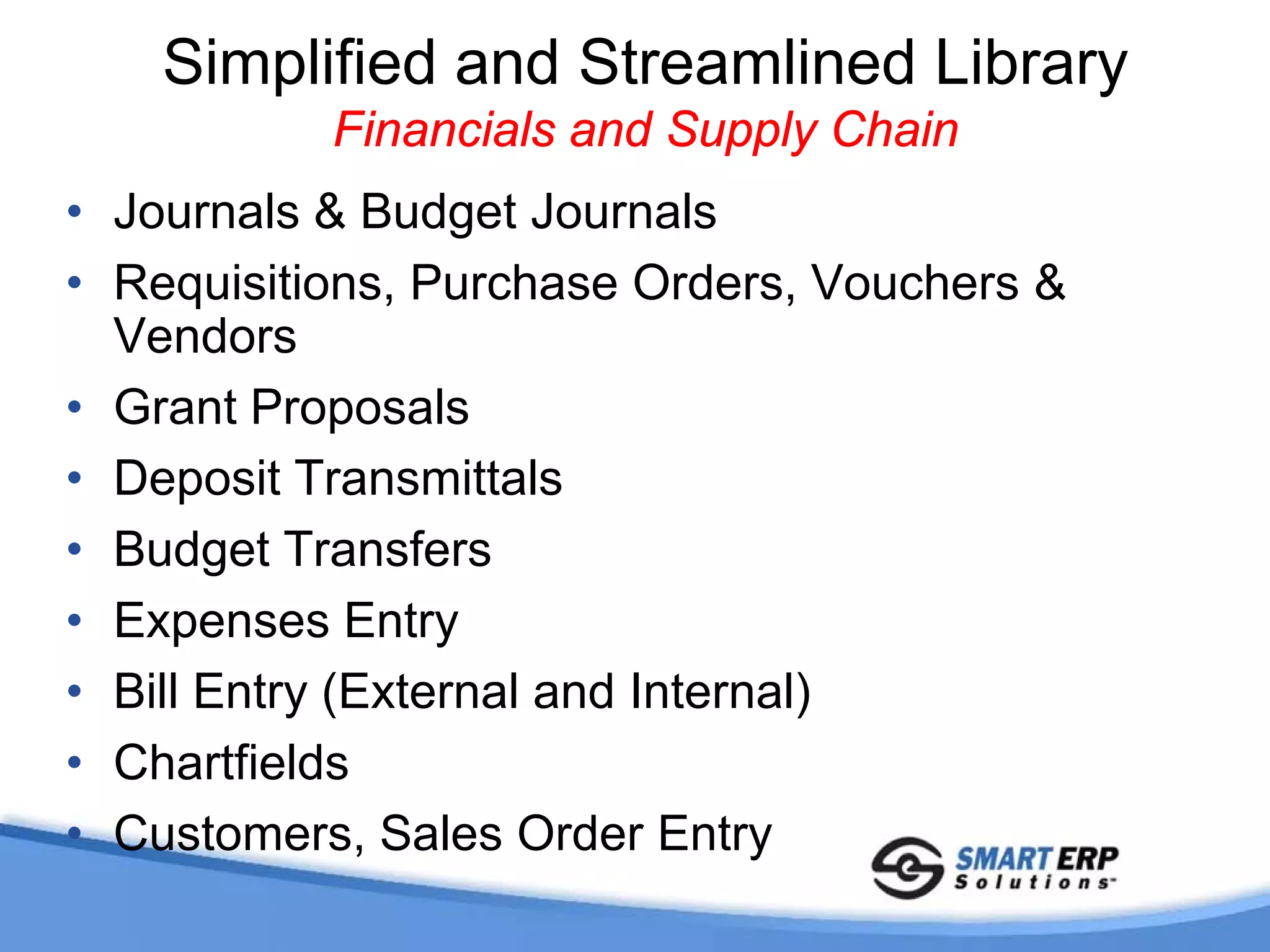 Simplified and Streamlined Library
           Financials and Supply Chain
• Journals & Budget Journals
• Requisitions, Purchase Orders, Vouchers &
  Vendors
• Grant Proposals
• Deposit Transmittals
• Budget Transfers
• Expenses Entry
• Bill Entry (External and Internal)
• Chartfields
• Customers, Sales Order Entry
 