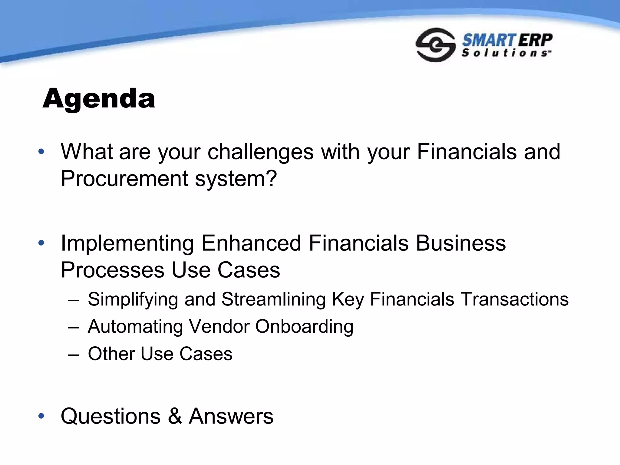 Agenda
• What are your challenges with your Financials and
  Procurement system?

• Implementing Enhanced Financials Business
  Processes Use Cases
   – Simplifying and Streamlining Key Financials Transactions
   – Automating Vendor Onboarding
   – Other Use Cases


• Questions & Answers
 