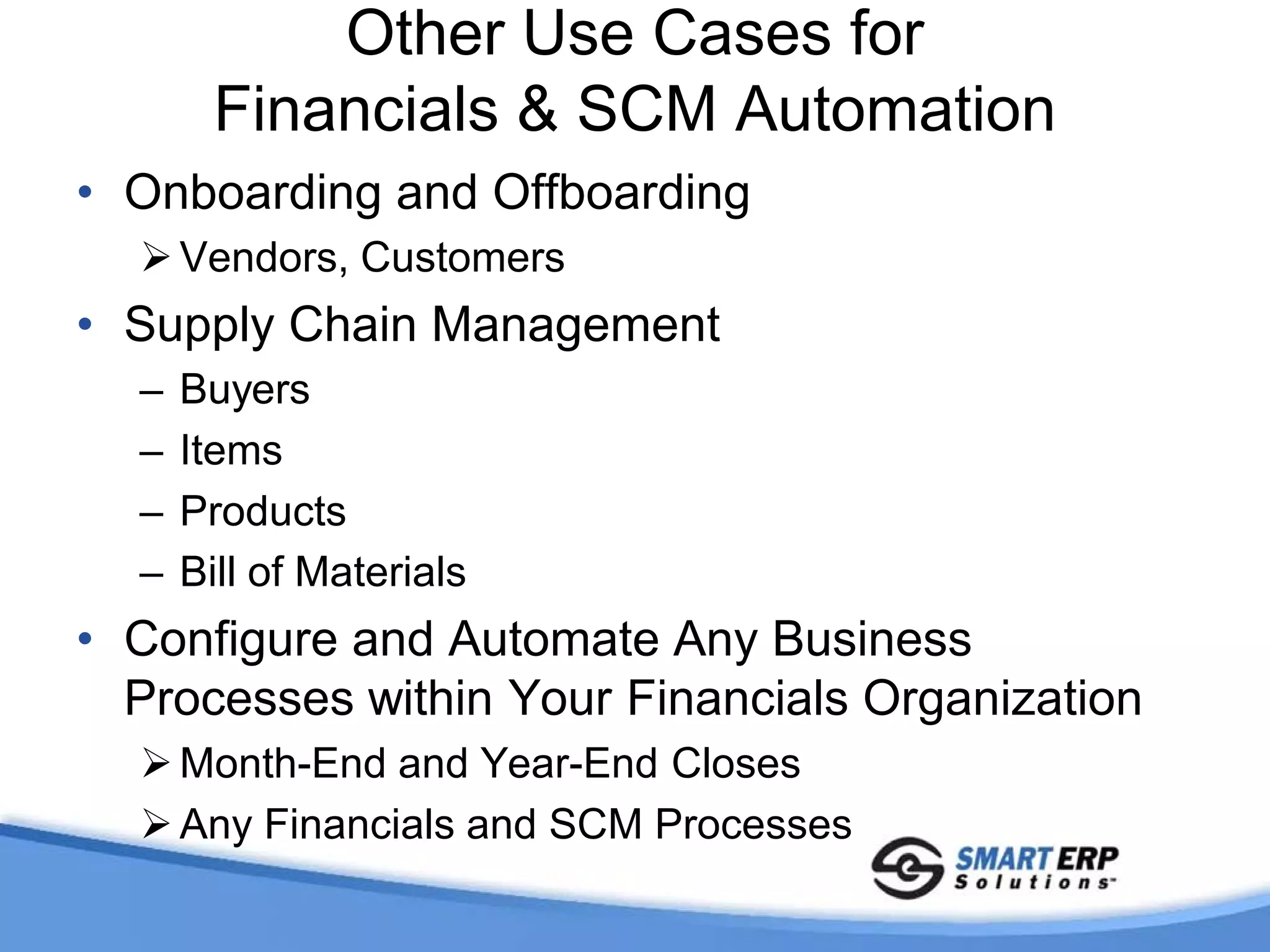 Other Use Cases for
        Financials & SCM Automation
• Onboarding and Offboarding
   Vendors, Customers
• Supply Chain Management
  –   Buyers
  –   Items
  –   Products
  –   Bill of Materials
• Configure and Automate Any Business
  Processes within Your Financials Organization
   Month-End and Year-End Closes
   Any Financials and SCM Processes
 