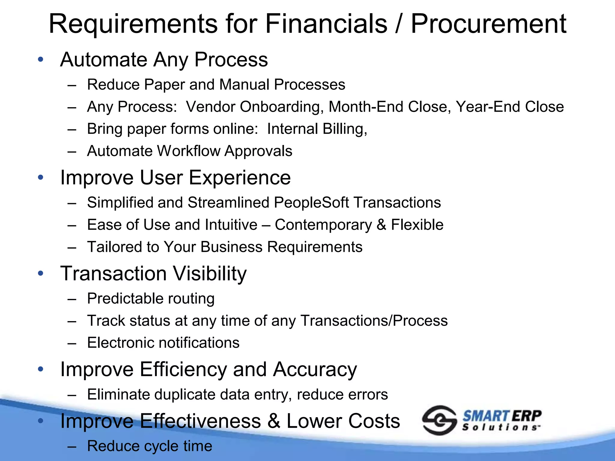 Requirements for Financials / Procurement
• Automate Any Process
   –   Reduce Paper and Manual Processes
   –   Any Process: Vendor Onboarding, Month-End Close, Year-End Close
   –   Bring paper forms online: Internal Billing,
   –   Automate Workflow Approvals
• Improve User Experience
   – Simplified and Streamlined PeopleSoft Transactions
   – Ease of Use and Intuitive – Contemporary & Flexible
   – Tailored to Your Business Requirements
• Transaction Visibility
   – Predictable routing
   – Track status at any time of any Transactions/Process
   – Electronic notifications
• Improve Efficiency and Accuracy
   – Eliminate duplicate data entry, reduce errors
• Improve Effectiveness & Lower Costs
   – Reduce cycle time
 