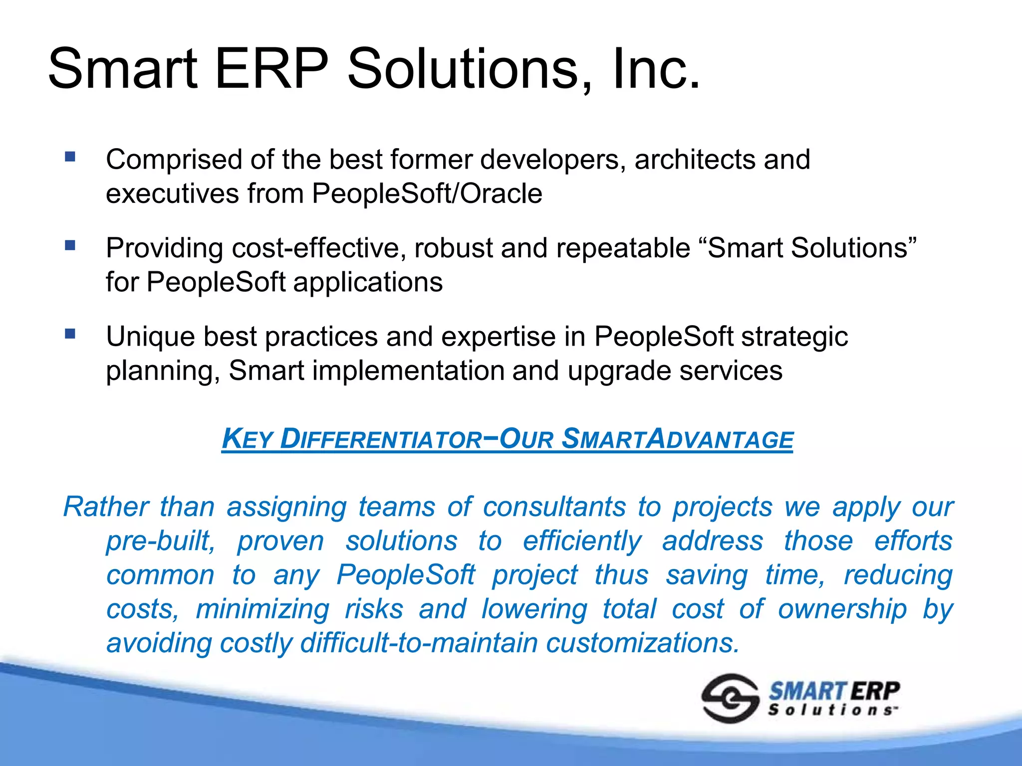 Smart ERP Solutions, Inc.
 Comprised of the best former developers, architects and
   executives from PeopleSoft/Oracle
 Providing cost-effective, robust and repeatable “Smart Solutions”
   for PeopleSoft applications
 Unique best practices and expertise in PeopleSoft strategic
   planning, Smart implementation and upgrade services

            KEY DIFFERENTIATOR−OUR SMARTADVANTAGE

Rather than assigning teams of consultants to projects we apply our
   pre-built, proven solutions to efficiently address those efforts
   common to any PeopleSoft project thus saving time, reducing
   costs, minimizing risks and lowering total cost of ownership by
   avoiding costly difficult-to-maintain customizations.
 