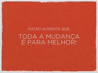 ENTÃO ACREDITE QUE:
TODA A MUDANÇA
É PARA MELHOR!
 