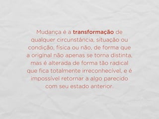 Mudança é a transformação de
qualquer circunstância, situação ou
condição, física ou não, de forma que
a original não apenas se torna distinta,
mas é alterada de forma tão radical
que ﬁca totalmente irreconhecível, e é
impossível retornar a algo parecido
com seu estado anterior.
 