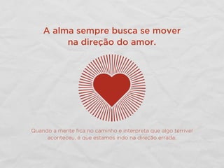 A alma sempre busca se mover
na direção do amor.
Quando a mente ﬁca no caminho e interpreta que algo terrível
aconteceu, é que estamos indo na direção errada.
 