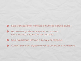 Seja transparente, honesto e humilde e peça ajuda !
As pessoas gostam de ajudar o próximo,
é um instinto natural do ser humano.
Saia do diálogo interno e busque feedbacks.
Conecte-se com alguem e vai se conectar a vc mesmo.
 