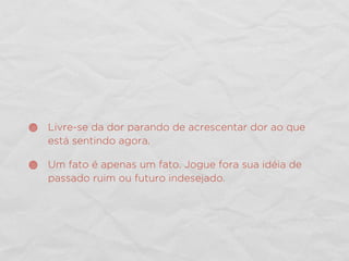 Livre-se da dor parando de acrescentar dor ao que
está sentindo agora.
Um fato é apenas um fato. Jogue fora sua idéia de
passado ruim ou futuro indesejado.
 