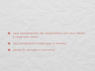 seus pensamentos são responsáveis por seus medos,
e nada além deles.
seu pensamento é algo que vc inventa.
pense 2x, perceba o momento.
 