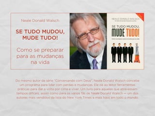 Do mesmo autor da série “Conversando com Deus”, Neale Donald Walsch concebe
um programa para lidar com perdas e mudanças. Ele dá ao leitor ferramentas
práticas para dar a volta por cima e viver. Um livro para aqueles que atravessam
tempos difíceis, assim como para os vários fãs de Neale Donald Walsch — um dos
autores mais vendidos da lista do New York Times e mais lidos em todo o mundo.
Neale Donald Walsch
SE TUDO MUDOU,
MUDE TUDO!
Como se preparar
para as mudanças
na vida
 