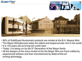 80% of GoldQuest Numismatic products are minted at the B.H. Mayers Mint. The Mayer Mint(above)is today the oldest and largest private mint in the world It is 133 years old surviving two world wars Today, it is being run by the 5 th  Generation of the Mayer family All the designs of the coins minted at the the Mayer Mint are hand crafted by  experienced artisans and then manufactured by State-of-the-art minting technology. 