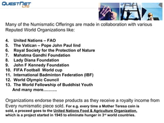 Many of the Numismatic Offerings are made in collaboration with various  Reputed World Organizations like: United Nations – FAO The Vatican – Pope John Paul Iind Royal Society for the Protection of Nature Mahatma Gandhi Foundation  Lady Diana Foundation John F Kennedy Foundation FIFA Football  World cup International Badminton Federation (IBF) World Olympic Council The World Fellowship of Buddhist Youth And many more………. Organizations endorse these products as they receive a royalty income from Every numismatic piece sold.  For e.g. every time a Mother Teresa coin is sold, a proceed goes to the  United Nations Food & Agriculture Organization, which is a project started in 1945 to eliminate hunger in 3 rd  world countries. 