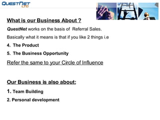 What is our Business About ? QuestNet  works on the basis of  Referral Sales. Basically what it means is that if you like 2 things i.e  The Product The Business Opportunity Refer the same to your Circle of Influence Our Business is also about: 1.  Team Building 2. Personal development 